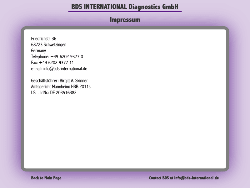 Impressum:BDS INTERNATIONAL Diagnostics GmbHFriedrichstr. 3668723 SchwetzingenGermanyTelephone: +49-6202-9377-0Fax: +49-6202-9377-11e-mail: info@bds-international.deGeschaeftsfuehrer: Birgitt A. SkinnerAmtsgericht Mannheim: HRB 2011sUSt - IdNr.: DE 203516382
